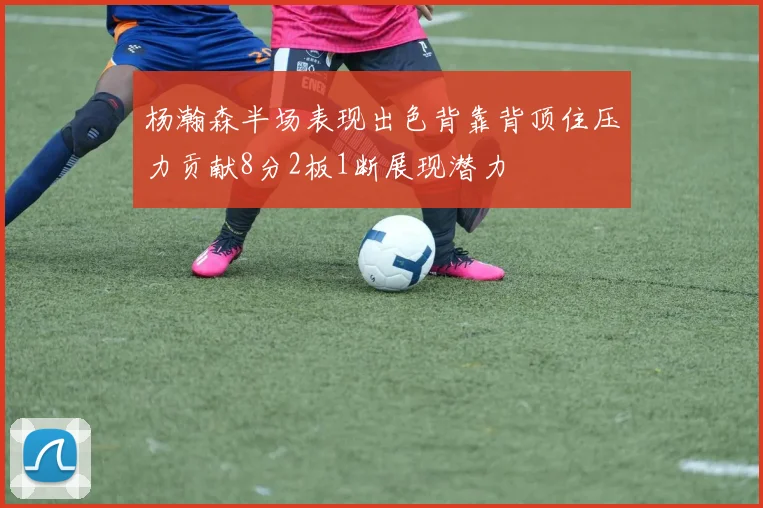 杨瀚森半场表现出色背靠背顶住压力贡献8分2板1断展现潜力