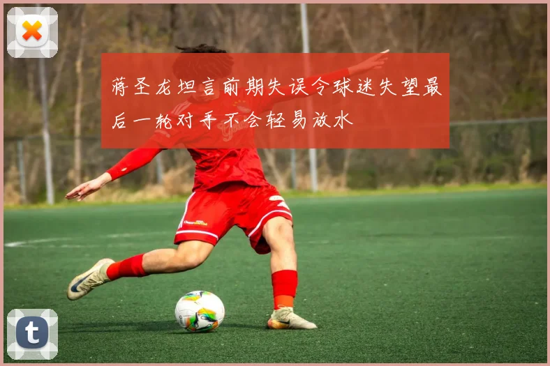 蒋圣龙坦言前期失误令球迷失望最后一轮对手不会轻易放水