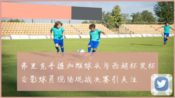 弗里克手握加维球衣与西超杯奖杯合影球员现场观战决赛引关注