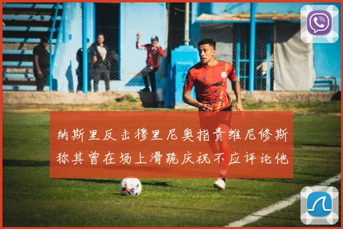 纳斯里反击穆里尼奥指责维尼修斯称其曾在场上滑跪庆祝不应评论他人