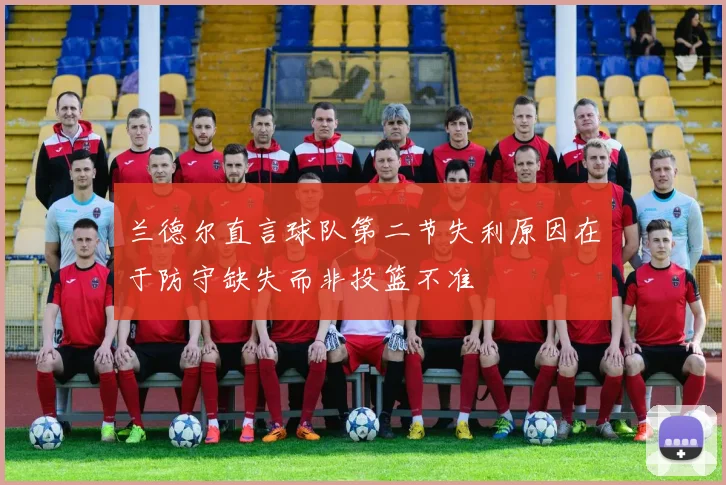 兰德尔直言球队第二节失利原因在于防守缺失而非投篮不准