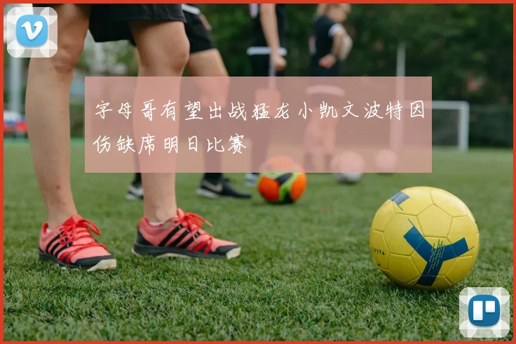 字母哥有望出战猛龙小凯文波特因伤缺席明日比赛