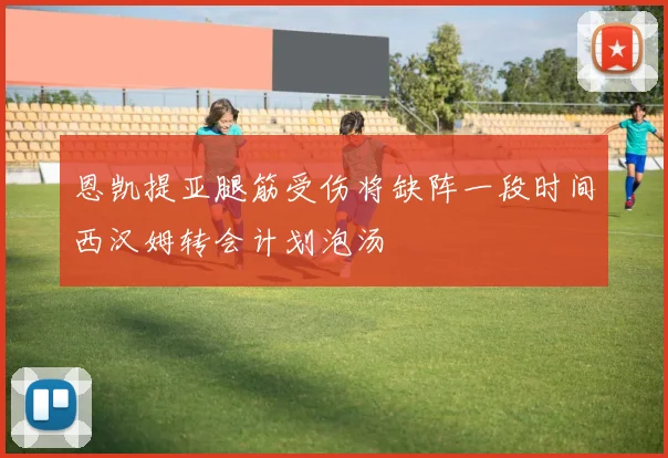 恩凯提亚腿筋受伤将缺阵一段时间西汉姆转会计划泡汤