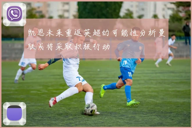 凯恩未来重返英超的可能性分析曼联或将采取积极行动