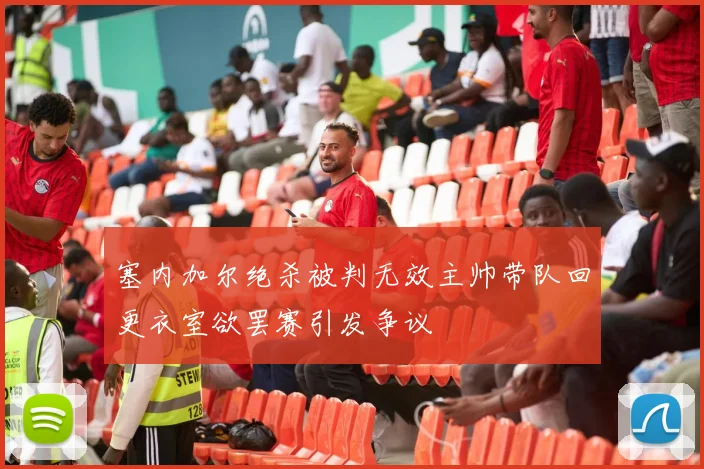 塞内加尔绝杀被判无效主帅带队回更衣室欲罢赛引发争议