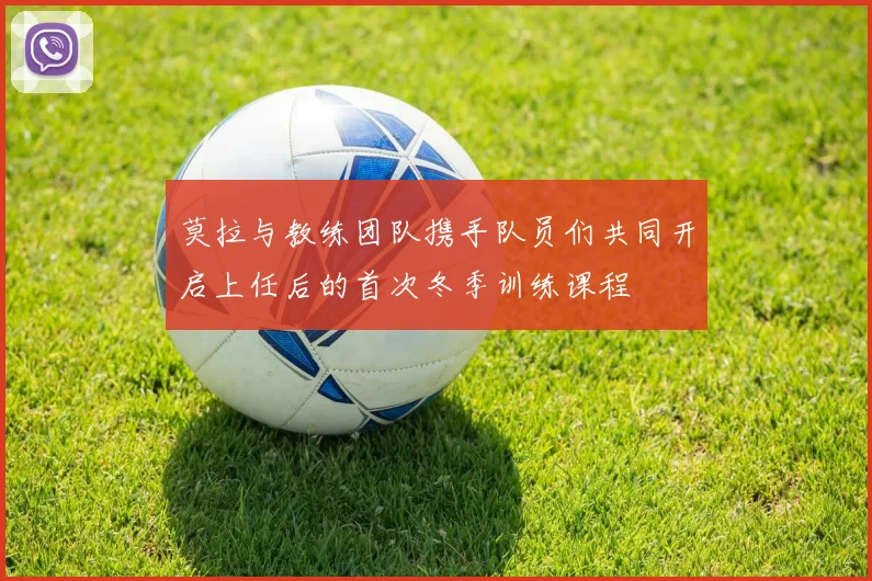 莫拉与教练团队携手队员们共同开启上任后的首次冬季训练课程