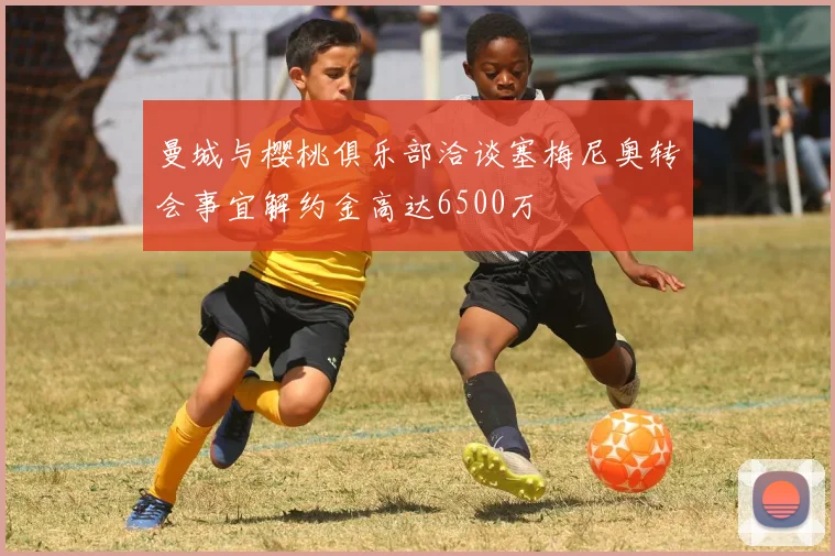 曼城与樱桃俱乐部洽谈塞梅尼奥转会事宜解约金高达6500万