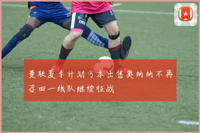 曼联夏季计划亏本出售奥纳纳不再召回一线队继续征战