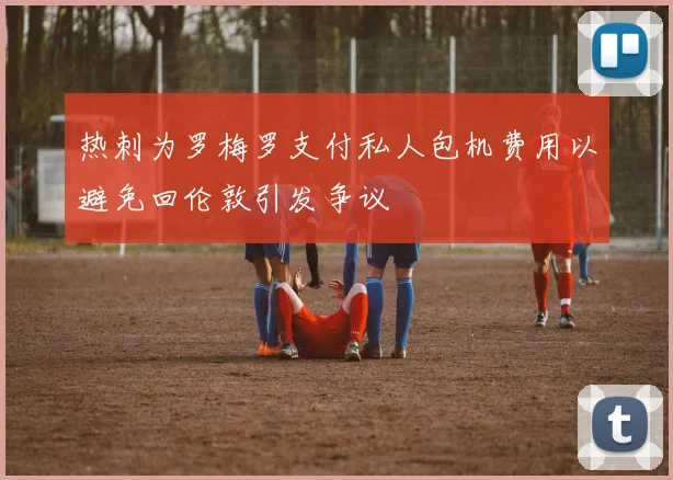 热刺为罗梅罗支付私人包机费用以避免回伦敦引发争议