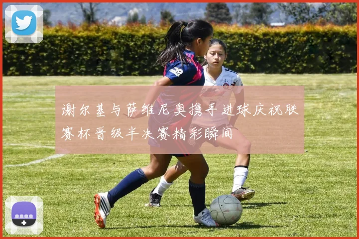 谢尔基与萨维尼奥携手进球庆祝联赛杯晋级半决赛精彩瞬间