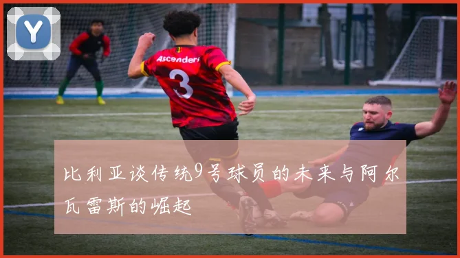 比利亚谈传统9号球员的未来与阿尔瓦雷斯的崛起