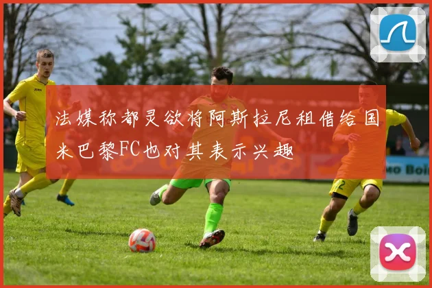 法媒称都灵欲将阿斯拉尼租借给国米巴黎FC也对其表示兴趣