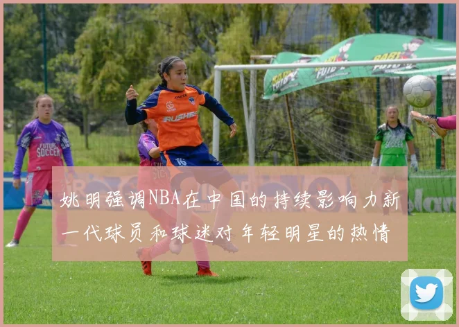 姚明强调NBA在中国的持续影响力新一代球员和球迷对年轻明星的热情不减