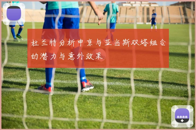 杜兰特分析申京与亚当斯双塔组合的潜力与意外效果