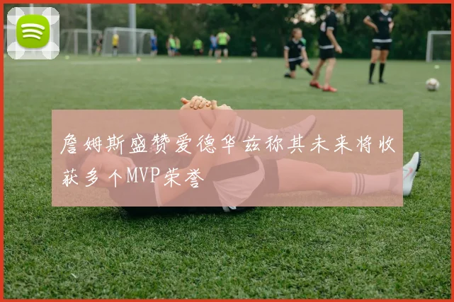 詹姆斯盛赞爱德华兹称其未来将收获多个MVP荣誉