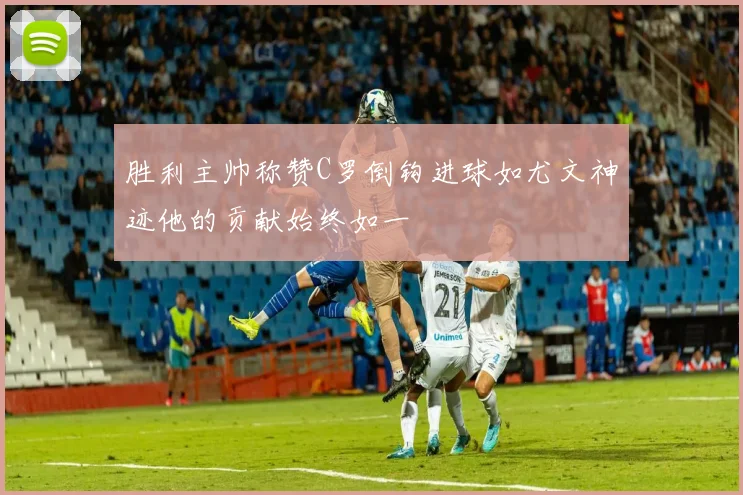 胜利主帅称赞C罗倒钩进球如尤文神迹他的贡献始终如一