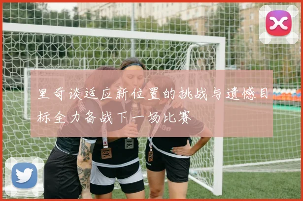 里奇谈适应新位置的挑战与遗憾目标全力备战下一场比赛