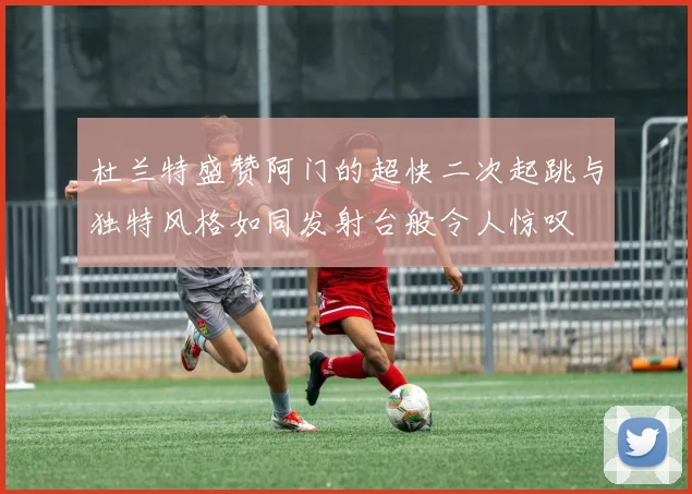 杜兰特盛赞阿门的超快二次起跳与独特风格如同发射台般令人惊叹