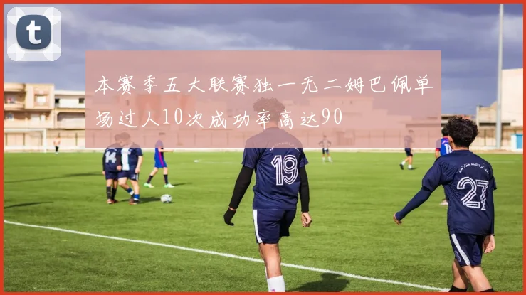 本赛季五大联赛独一无二姆巴佩单场过人10次成功率高达90