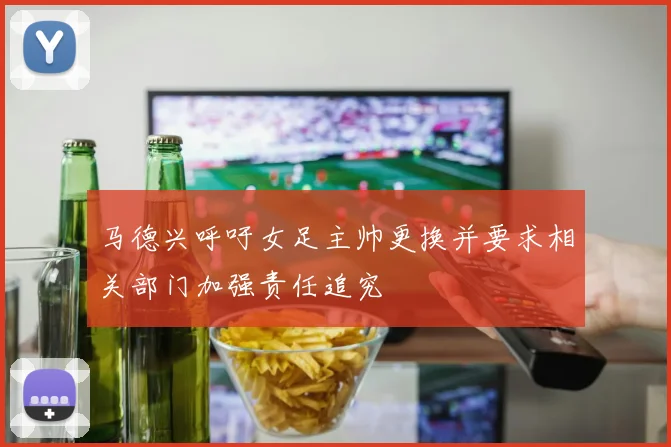 马德兴呼吁女足主帅更换并要求相关部门加强责任追究
