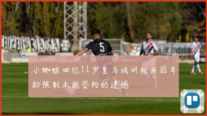 小蜘蛛回忆11岁皇马试训经历因年龄限制未能签约的遗憾