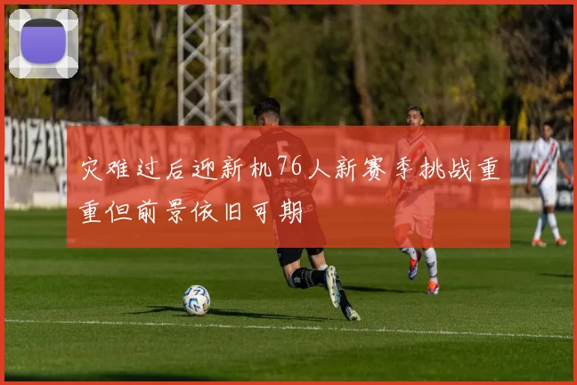 灾难过后迎新机76人新赛季挑战重重但前景依旧可期