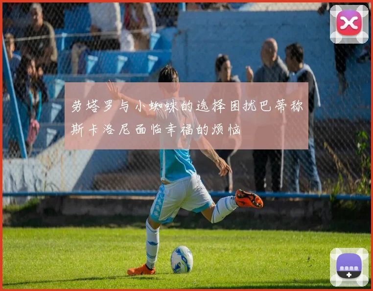 劳塔罗与小蜘蛛的选择困扰巴蒂称斯卡洛尼面临幸福的烦恼