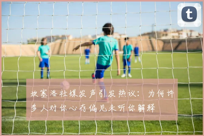 坎塞洛社媒发声引发热议：为何许多人对你心存偏见未听你解释