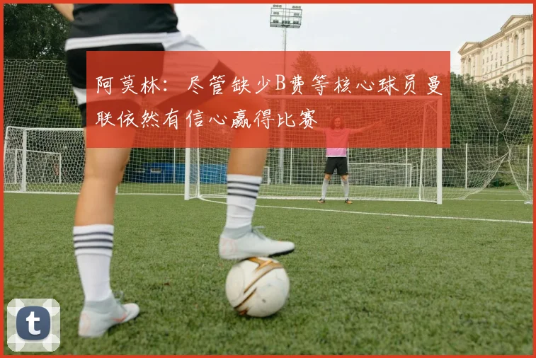 阿莫林：尽管缺少B费等核心球员曼联依然有信心赢得比赛