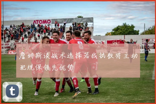 詹姆斯谈战术选择若我执教将主动犯规保领先优势