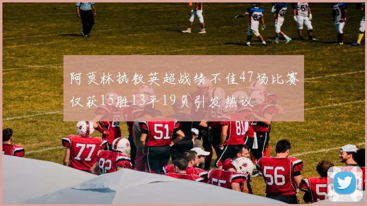 阿莫林执教英超战绩不佳47场比赛仅获15胜13平19负引发热议