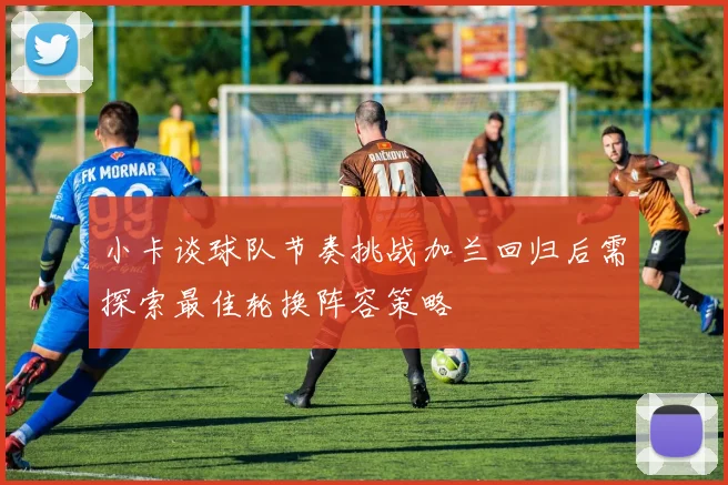小卡谈球队节奏挑战加兰回归后需探索最佳轮换阵容策略