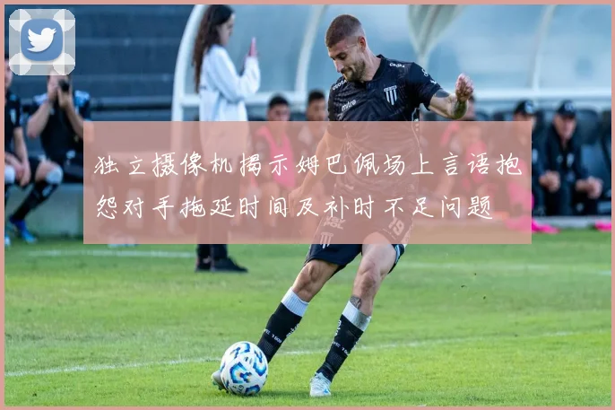 独立摄像机揭示姆巴佩场上言语抱怨对手拖延时间及补时不足问题