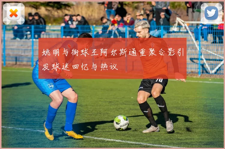 姚明与街球王阿尔斯通重聚合影引发球迷回忆与热议
