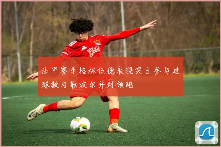 法甲赛季格林伍德表现突出参与进球数与勒波尔并列领跑