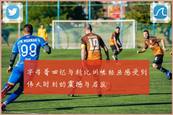 字母哥回忆与科比训练经历感受到伟大时刻的震撼与启发