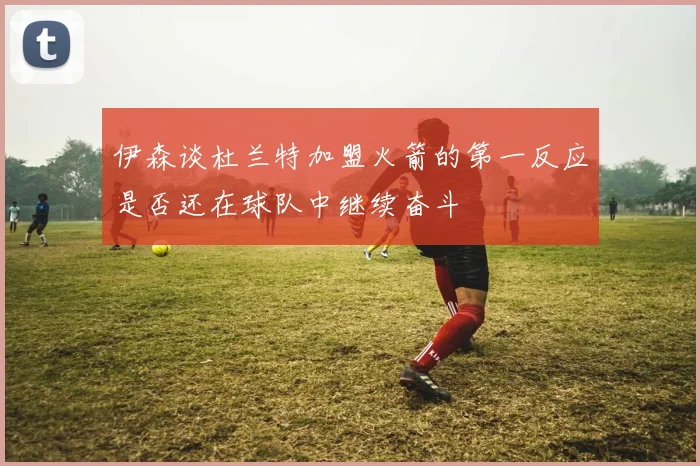 伊森谈杜兰特加盟火箭的第一反应是否还在球队中继续奋斗